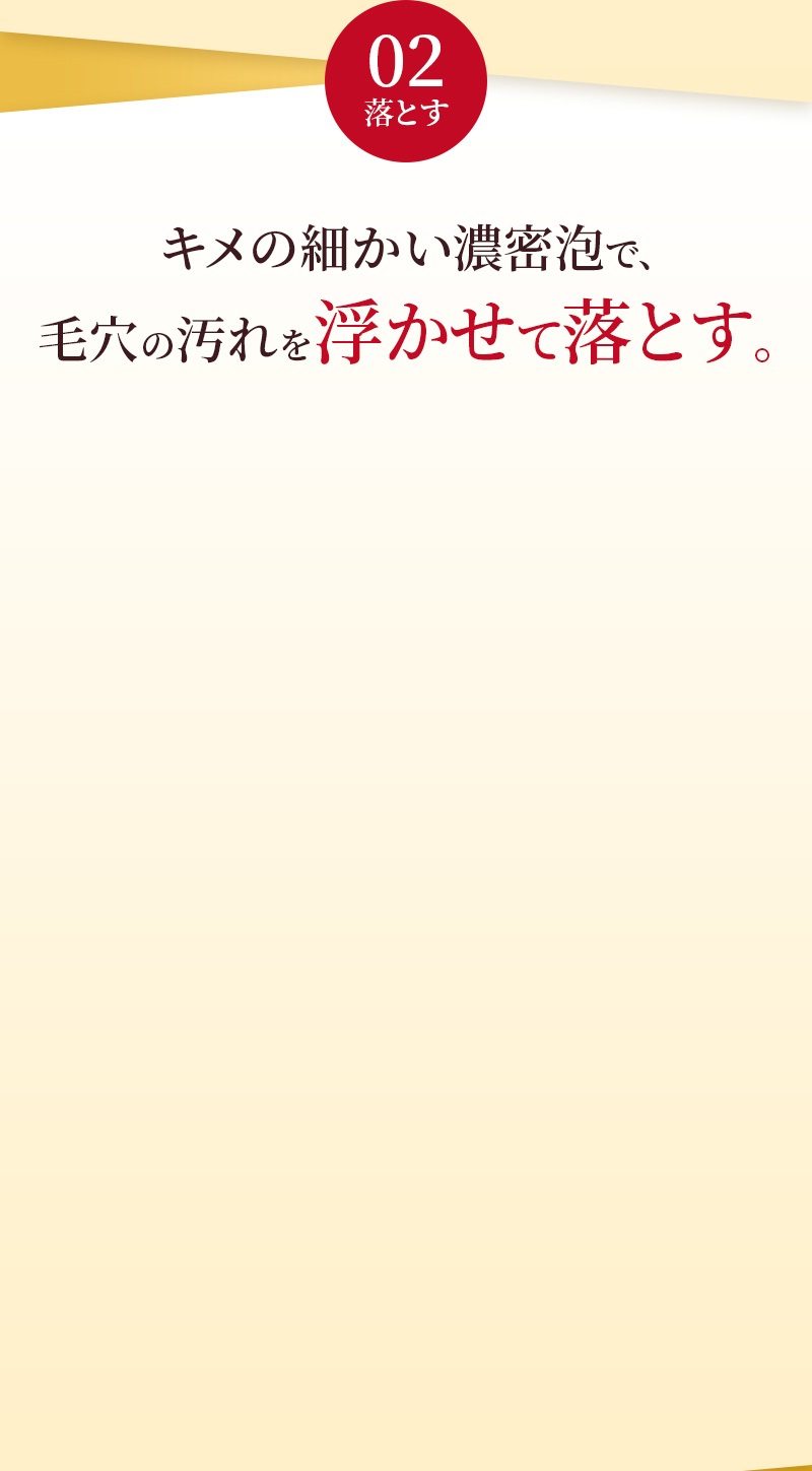 02 落とす キメの細かい濃密泡で、毛穴の汚れを浮かせて落とす。