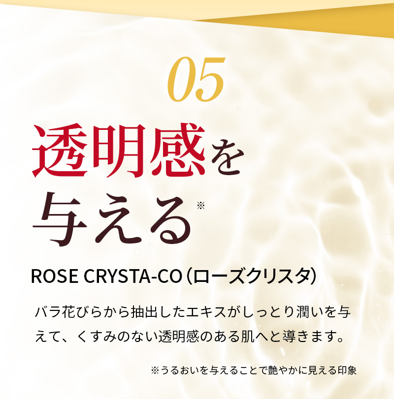 05 透明感を与える※ ROSE CRYSTA-CO（ローズクリスタ）※うるおいを与えることで艶やかに見える印象 バラ花びらから抽出したエキスがしっとり潤いを与えて、くすみのない透明感のある肌へと導きます。