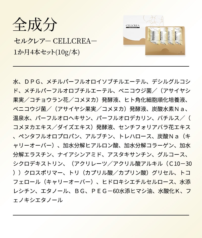 セルクレア－ CELLCREA－ 1か月4本セット(10g/本) 水、ＤＰＧ、メチルパーフルオロイソブチルエーテル、デシルグルコシド、メチルパーフルオロブチルエーテル、ベニコウジ菌／（アサイヤシ果実／コチョウラン花／コメヌカ）発酵液、ヒト角化細胞順化培養液、ベニコウジ菌／（アサイヤシ果実／コメヌカ）発酵液、炭酸水素Ｎａ、温泉水、パーフルオロヘキサン、パーフルオロデカリン、バチルス／（コメヌカエキス／ダイズエキス）発酵液、センチフォリアバラ花エキス、ペンタフルオロプロパン、アルブチン、トレハロース、炭酸Ｎａ（キャリーオーバー）、加水分解ヒアルロン酸、加水分解コラーゲン、加水分解エラスチン、ナイアシンアミド、アスタキサンチン、グルコース、シクロデキストリン、（アクリレーツ／アクリル酸アルキル（Ｃ10－30））クロスポリマー、トリ（カプリル酸／カプリン酸）グリセル、トコフェロール（キャリーオーバー）、ヒドロキシエチルセルロース、水添レシチン、エタノール、ＢＧ、ＰＥＧ－60水添ヒマシ油、水酸化Ｋ、フェノキシエタノール