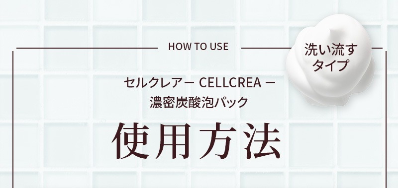 HOW TO USE  セルクレア－ CELLCREA － 濃密炭酸泡パック使用方法 洗い流すタイプ