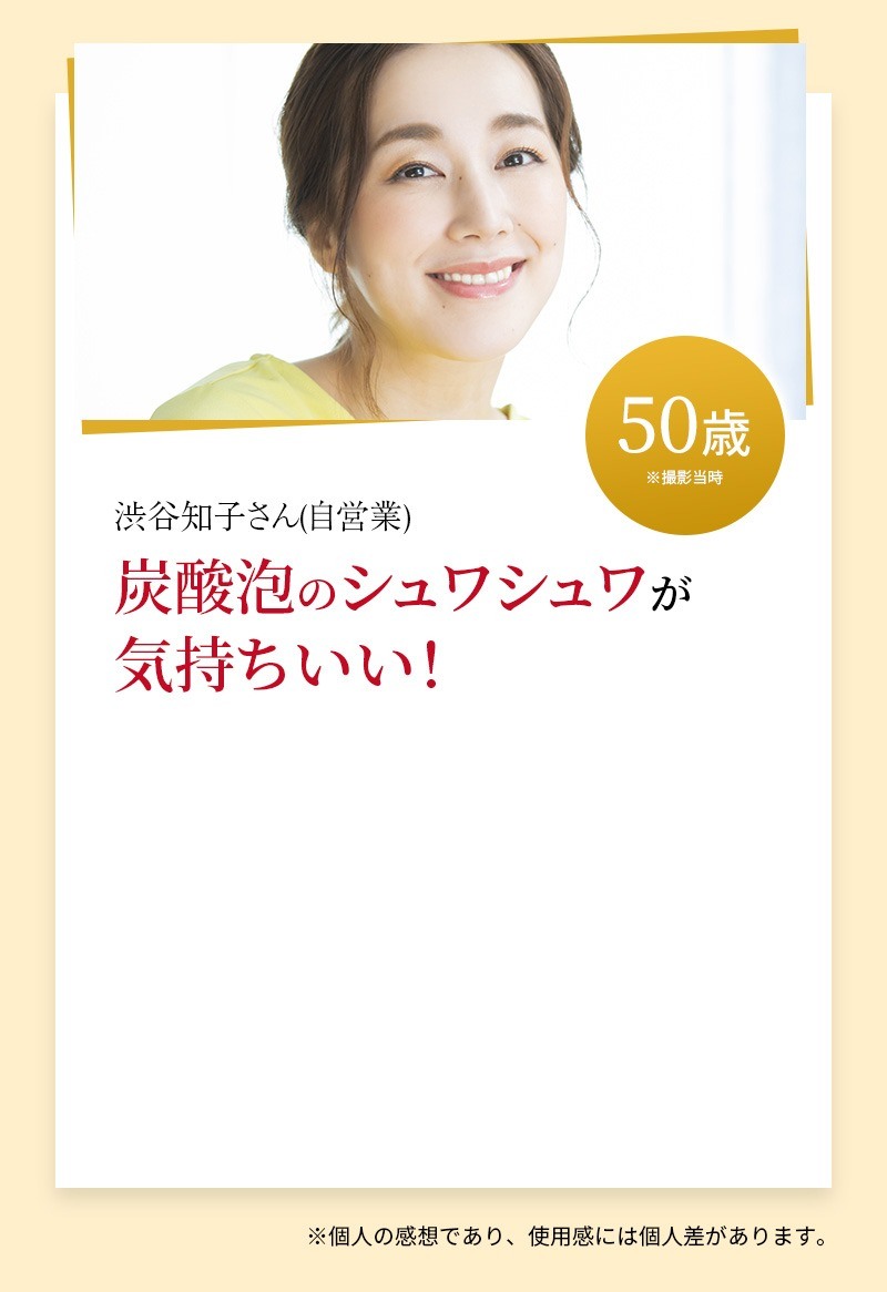 渋谷知子さん(自営業)50歳※撮影当時 炭酸泡のシュワシュワが気持ちいい！※個人の感想であり、使用感には個人差があります。